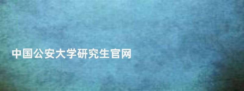 中国公安大学研究生官网,中国公安大学研究生