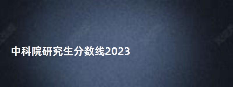 中科院研究生分数线2023,中科院研究生