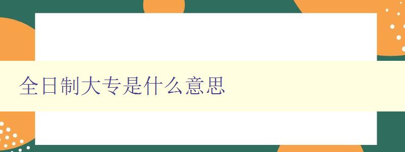 全日制大专是什么意思 详解全日制大专的定义和特点 全日制大专是什么意思 详解全日制大专的定义和特点