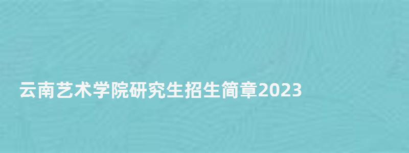云南艺术学院研究生招生简章2023,云南艺术学院研究生