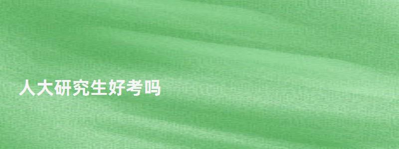 人大研究生好考吗,人大研究生 人大研究生好考吗,人大研究生