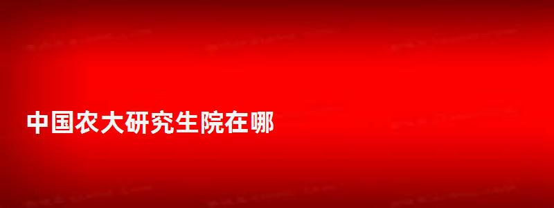 中国农大研究生院在哪,中国农大研究生院