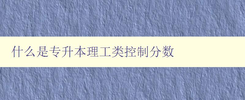 什么是专升本理工类控制分数 详解理工类专升本控制分数的定义和计算方法