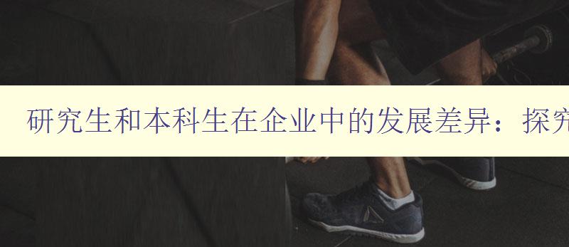 研究生和本科生在企业中的发展差异:探究真相 研究生和本科生在企业中的发展差异:探究真相