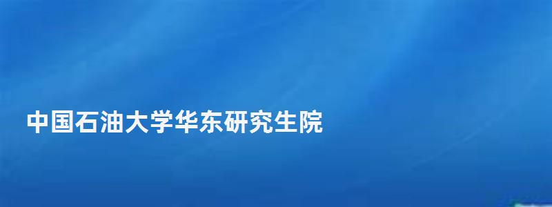 中国石油大学华东研究生院,中国石油大学华东研究生院