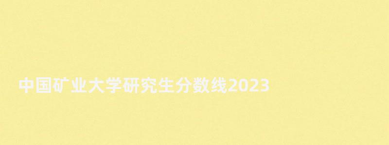 中国矿业大学研究生分数线2023,中国矿业大学研究生分数线