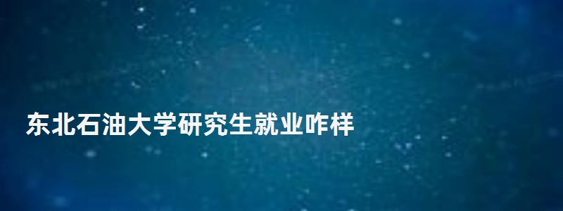 东北石油大学研究生就业咋样,东北石油大学研究生