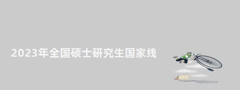 2023年全国硕士研究生国家线,2023年研究生国家线