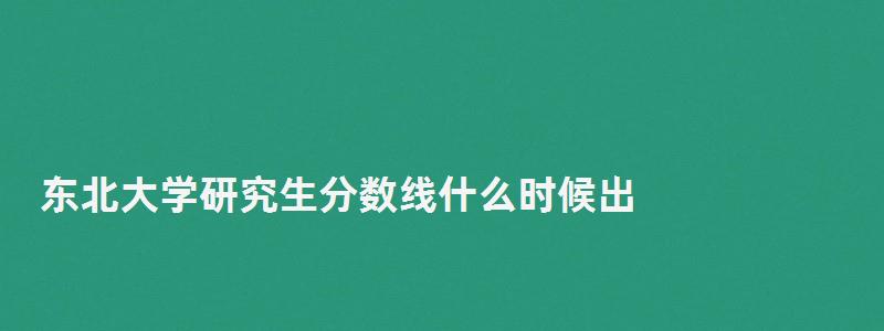 东北大学研究生分数线什么时候出,东北大学研究生分数线