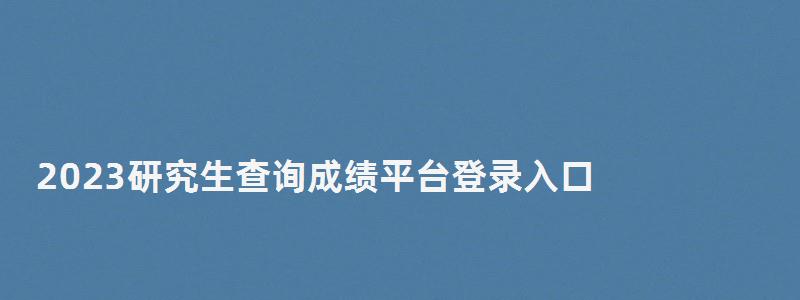 2023研究生查询成绩平台登录入口,研究生成绩查询2023入口