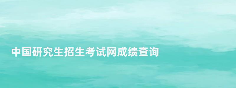 中国研究生招生考试网成绩查询,中国研究生招生信息网成绩查询系统