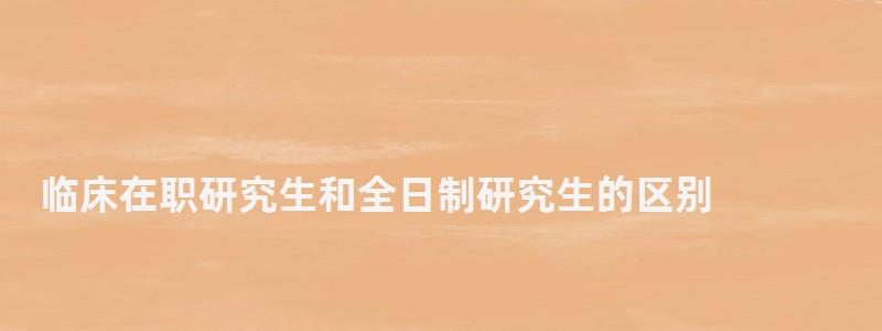 临床在职研究生和全日制研究生的区别,在职研究生和全日制研究生的区别 临床在职研究生和全日制研究生的区别,在职研究生和全日制研究生的区别