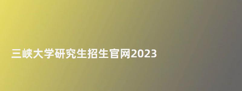 三峡大学研究生招生官网2023,三峡大学研究生处