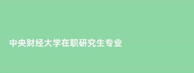 中央财经大学在职研究生专业,中央财经大学在职研究生