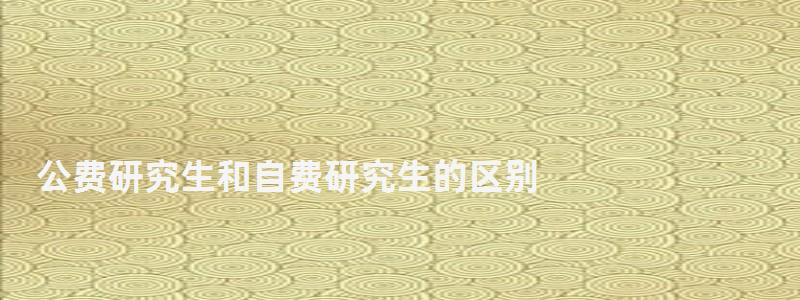 公费研究生和自费研究生的区别,公费研究生 公费研究生和自费研究生的区别,公费研究生