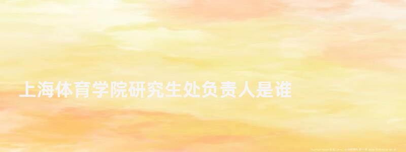 上海体育学院研究生处负责人是谁,上海体育学院研究生处