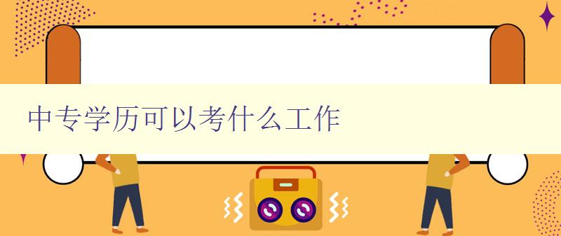 中专学历可以考什么工作 中专学历可以考什么工作