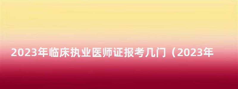 2024年临床执业医师证报考几门(2024年执业医师考试) 2024年临床执业医师证报考几门