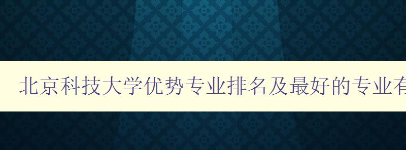 北京科技大学优势专业排名及最好的专业有哪些 探寻北京科技大学最具竞争力的专业