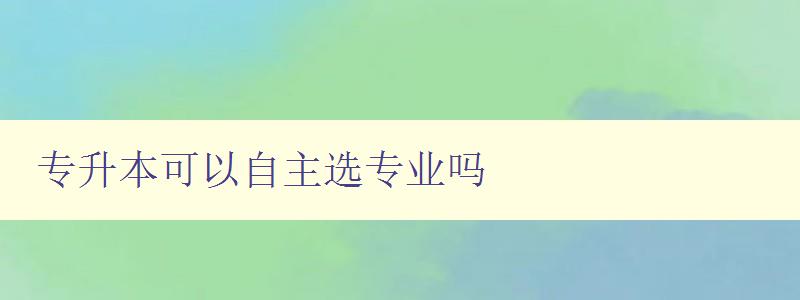 专升本可以自主选专业吗 探讨专升本选专业的自主性 专升本可以自主选专业吗 探讨专升本选专业的自主性