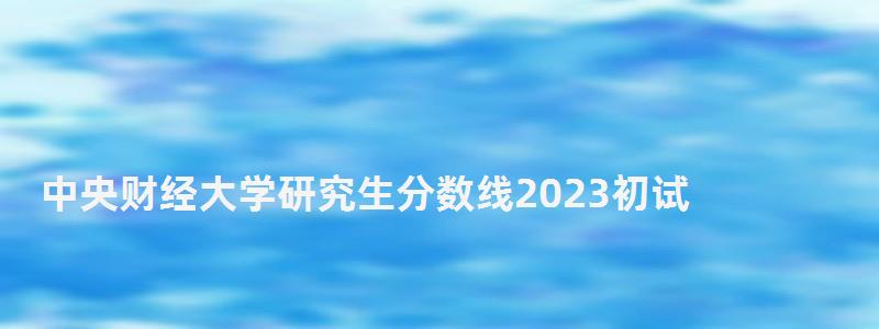 中央财经大学研究生分数线2023初试,中央财经大学研究生分数线