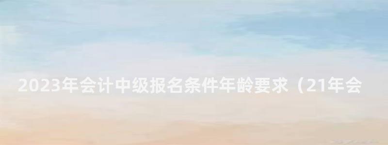 2024年会计中级报名条件年龄要求(21年会计中级报名条件) 2024年会计中级报名条件年龄要求
