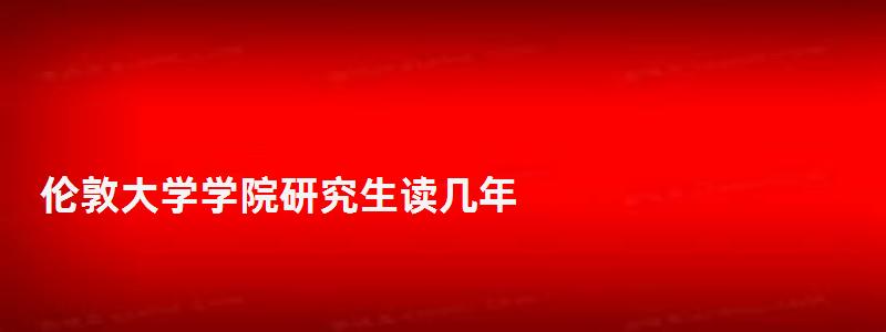 伦敦大学学院研究生读几年,伦敦大学学院研究生