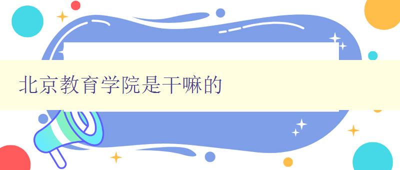 北京教育学院是干嘛的 探寻北京教育学院的办学特色与发展方向