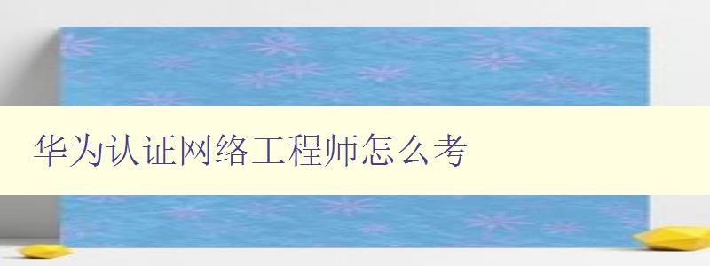 华为认证网络工程师怎么考 华为认证网络工程师怎么考