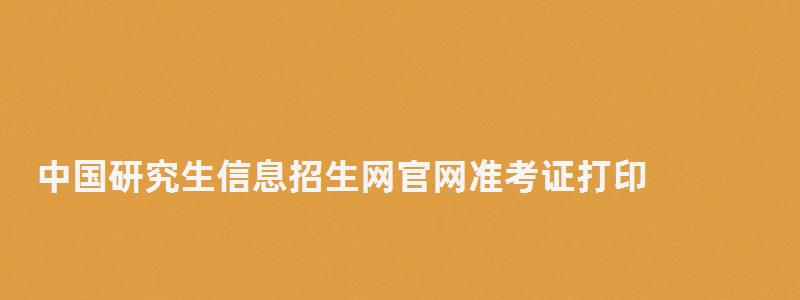 中国研究生信息招生网官网准考证打印,中国研究生信息招生网