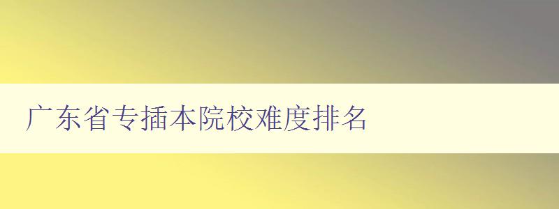 广东省专插本院校难度排名 哪些院校难度较大，如何应对