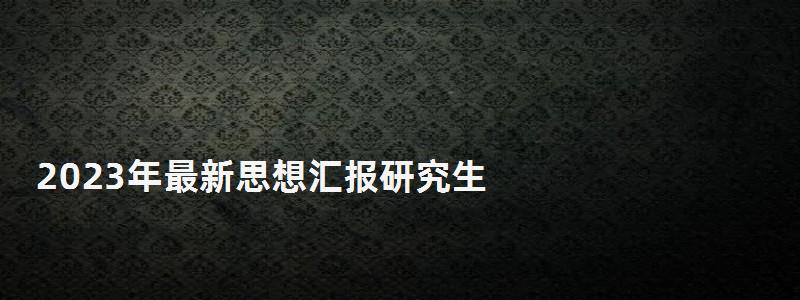 2023年最新思想汇报研究生,报研究生