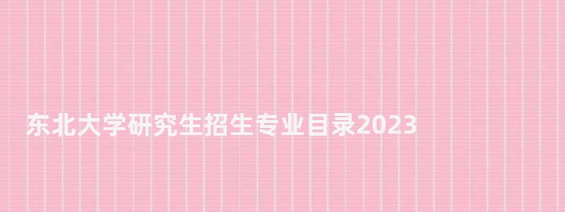 东北大学研究生招生专业目录2023,东北大学研究生