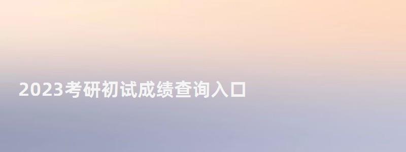 2023考研初试成绩查询入口,2023研究生成绩查询时间