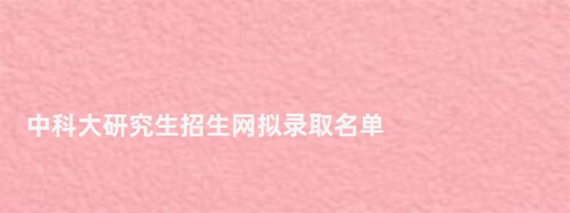 中科大研究生招生网拟录取名单,中科大研究生招生网 中科大研究生招生网拟录取名单,中科大研究生招生网