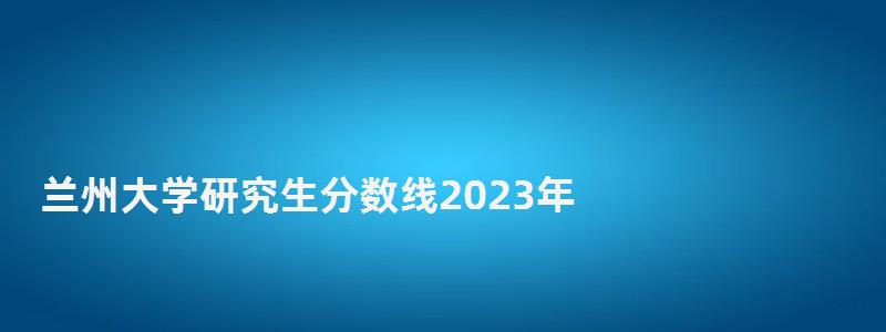 兰州大学研究生分数线2023年,兰州大学研究生分数线