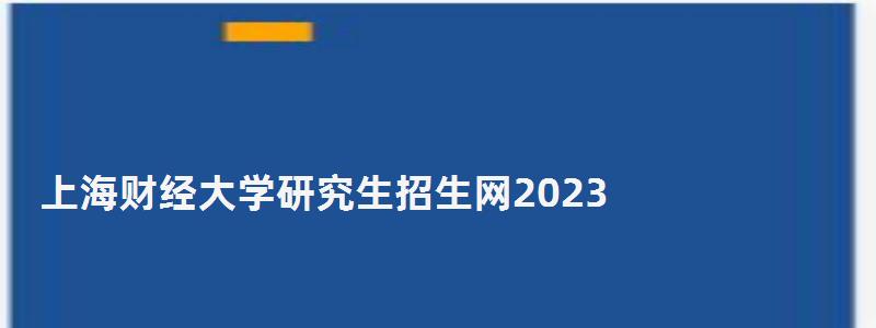 上海财经大学研究生招生网2023,上海财经大学研究生招生网