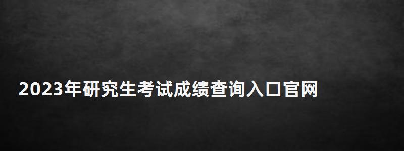 2023年研究生考试成绩查询入口官网,2023年研究生考试成绩查询