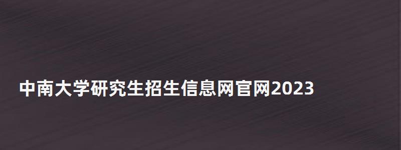 中南大学研究生招生信息网官网2023,中南大学研究生招生信息网