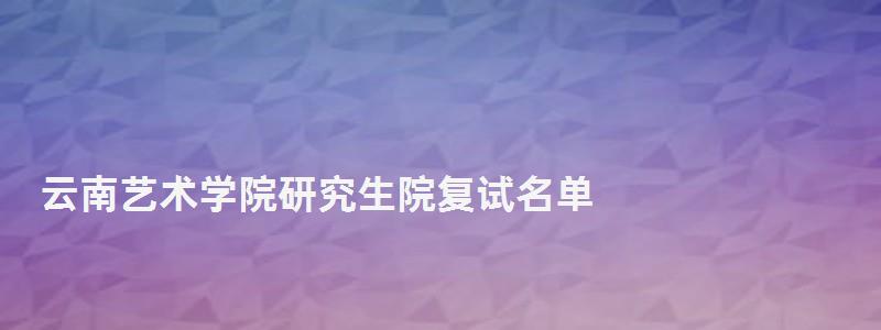 云南艺术学院研究生院复试名单,云南艺术学院研究生院