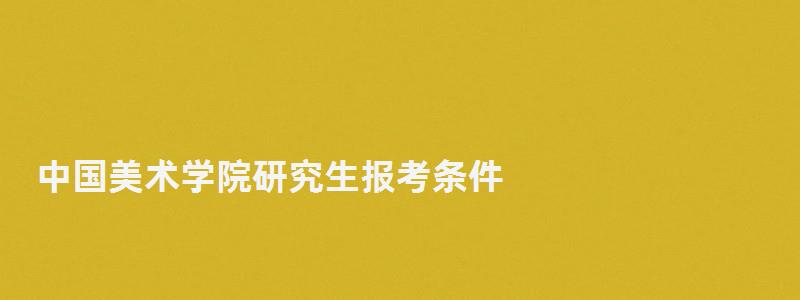 中国美术学院研究生报考条件,中国美术学院研究生