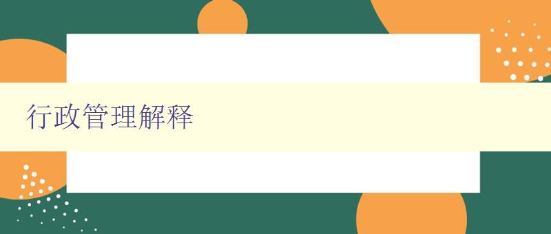 行政管理解释 详细解读行政管理的概念和实践 行政管理解释 详细解读行政管理的概念和实践