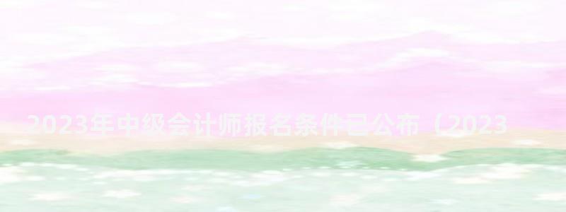 2023年中级会计师报名条件已公布(2023年中级会计师报名条件已公布吗) 2023年中级会计师报名条件已公布
