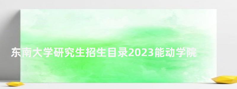 东南大学研究生招生目录2023能动学院,东南大学研究生招生目录