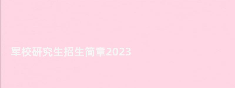 军校研究生招生简章2023,军校研究生招生简章