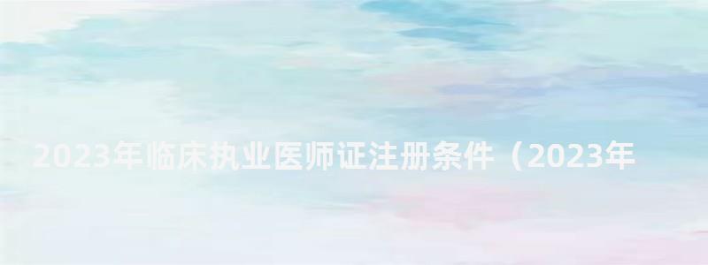 2024年临床执业医师证注册条件(2024年临床执业医师证注册条件是什么) 2024年临床执业医师证注册条件