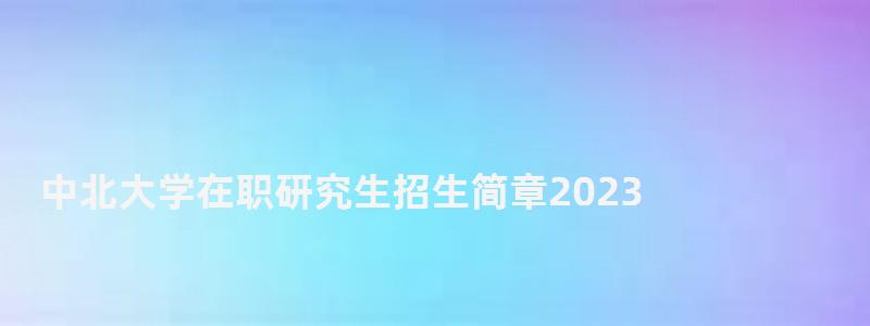 中北大学在职研究生招生简章2023,中北大学在职研究生