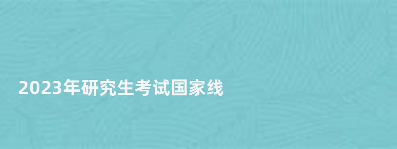 2023年研究生考试国家线,研究生考试国家线