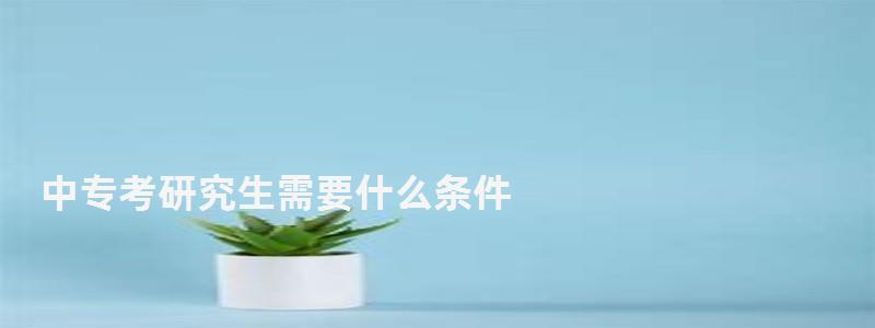 中专考研究生需要什么条件,考研究生需要什么条件 中专考研究生需要什么条件,考研究生需要什么条件