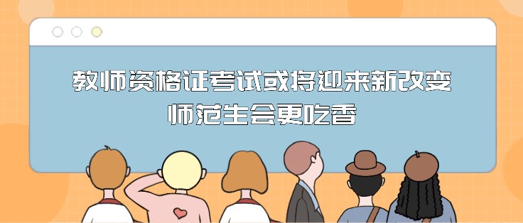 教师资格证考试或将迎来新改变，师范生会更吃香